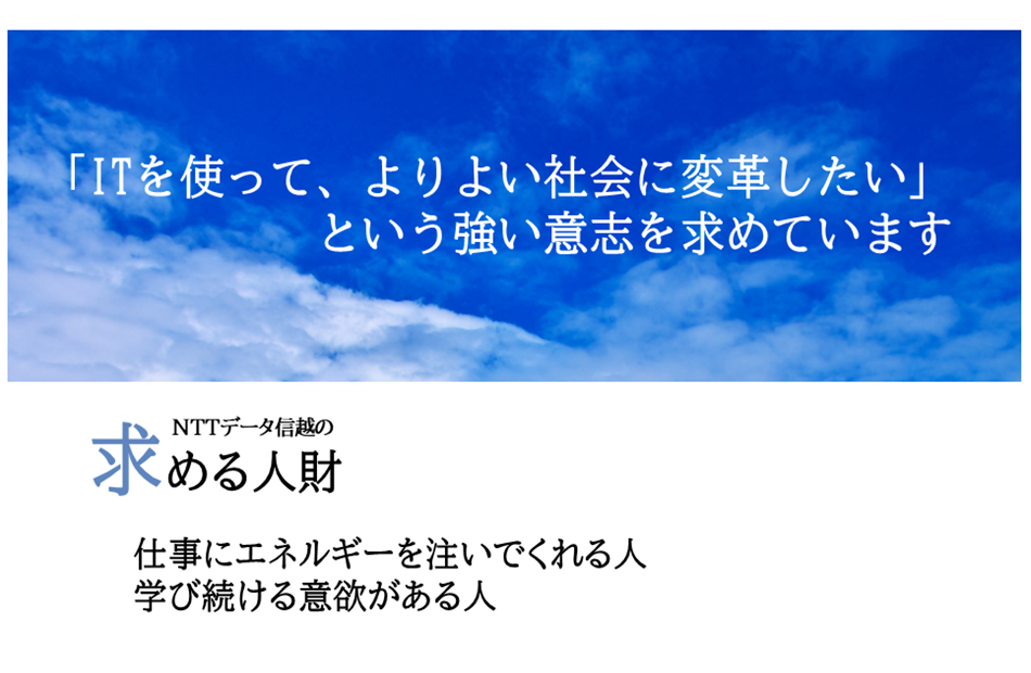 「ＩＴを使って、よりよい社会に変革したい」という強い意志を求めています。NTTデータ信越の求める人材仕事にエネルギーを注いでくれる人学び続ける意欲がある人